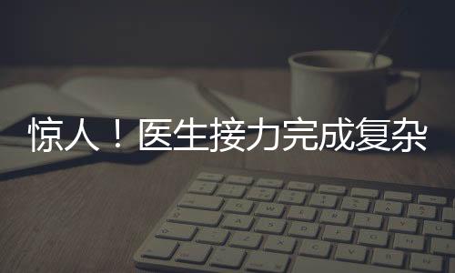 驚人！醫(yī)生接力完成復(fù)雜手術(shù)，八小時(shí)重建雙腿