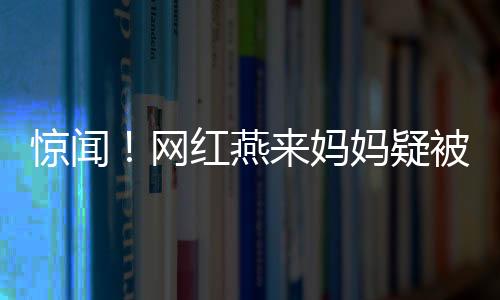 驚聞！網(wǎng)紅燕來媽媽疑被殺事件調(diào)查深度解析