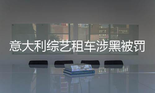 意大利綜藝租車涉黑被罰，事件引發(fā)外媒廣泛關(guān)注