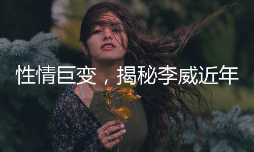 性情巨變，揭秘李威近年變化引好友關(guān)注
