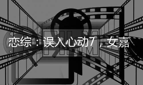 戀綜：誤入心動7，女嘉賓瘋了！