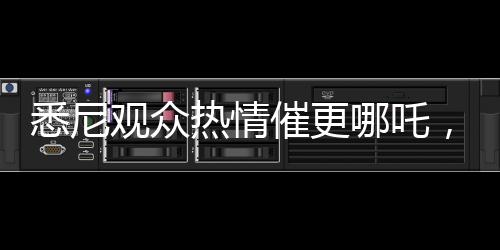 悉尼觀眾熱情催更哪吒，等不及想觀看第三部