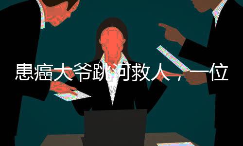 患癌大爺跳河救人，一位平民英雄的生死救援之旅