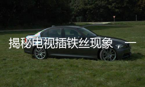 揭秘電視插鐵絲現(xiàn)象，一種特殊的技術(shù)行為下的視聽變遷