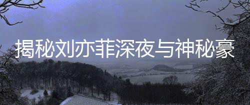 揭秘劉亦菲深夜與神秘豪車司機(jī)聚餐的背后故事