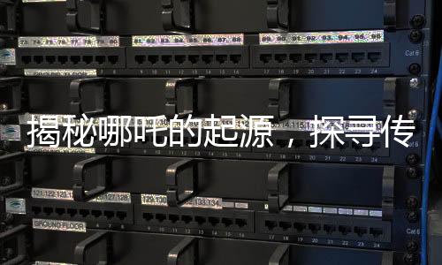 揭秘哪吒的起源，探尋傳統(tǒng)文化中的英雄形象