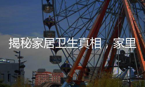 揭秘家居衛(wèi)生真相，家里最臟的地方并非衛(wèi)生間