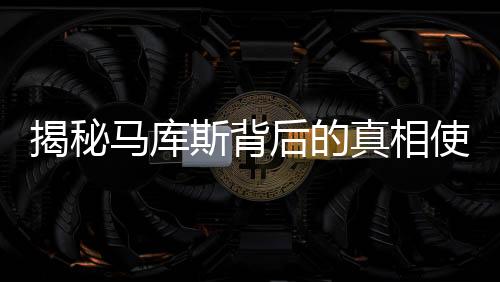 揭秘馬庫(kù)斯背后的真相使命，他的決心與行動(dòng)歸還真相給無(wú)數(shù)中國(guó)人民