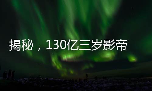 揭秘，130億三歲影帝廣告收入如何？究竟接了多少廣告？