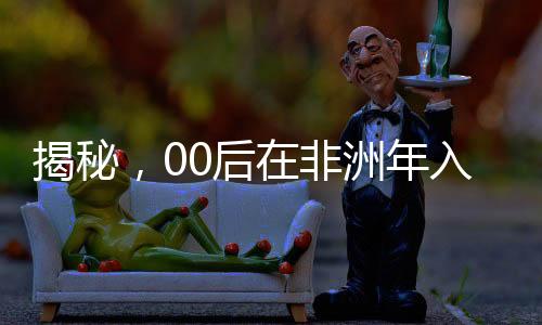 揭秘，00后在非洲年入千萬(wàn)的奮斗歷程