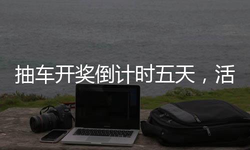 抽車開獎(jiǎng)倒計(jì)時(shí)五天，活動(dòng)亮點(diǎn)與期待