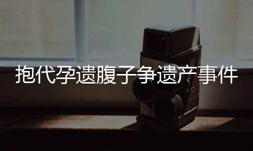 抱代孕遺腹子爭(zhēng)遺產(chǎn)事件揭秘