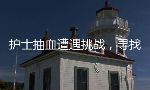 護(hù)士抽血遭遇挑戰(zhàn)，尋找血管之路并非一帆風(fēng)順