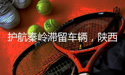 護航秦嶺滯留車輛，陜西交警展現(xiàn)為民本色