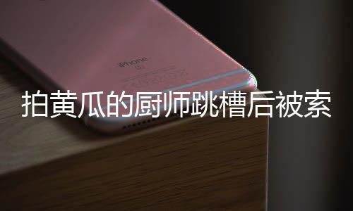 拍黃瓜的廚師跳槽后被索賠10萬，揭秘一起因人才流失引發(fā)的糾紛事件