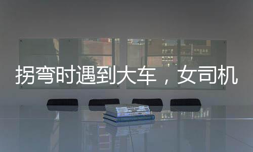 拐彎時(shí)遇到大車，女司機(jī)化險(xiǎn)為夷，一次驚人的駕駛經(jīng)歷