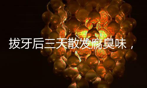 拔牙后三天散發(fā)腐臭味，原因、處理及預(yù)防措施