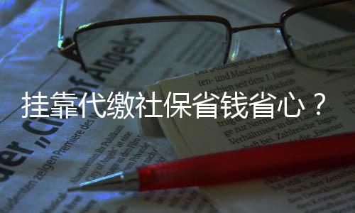 掛靠代繳社保省錢省心？警惕背后的風(fēng)險與后果