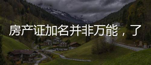 房產(chǎn)證加名并非萬(wàn)能，了解細(xì)節(jié)避免房產(chǎn)糾紛