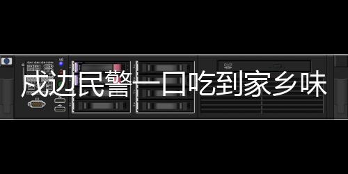 戍邊民警一口吃到家鄉(xiāng)味，邊疆線上的溫暖鄉(xiāng)愁