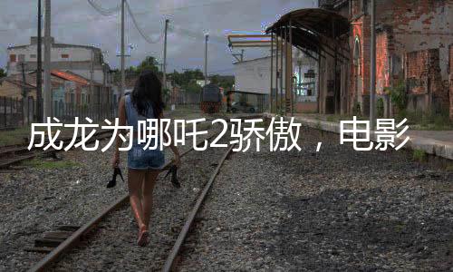 成龍為哪吒2驕傲，電影魅力與父愛情感的完美結(jié)合