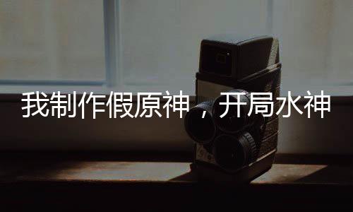 我制作假原神，開局水神死刑！