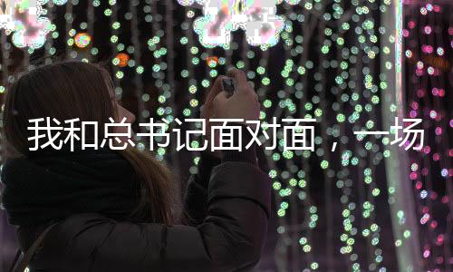 我和總書記面對(duì)面，一場(chǎng)意義非凡的歷史性會(huì)面