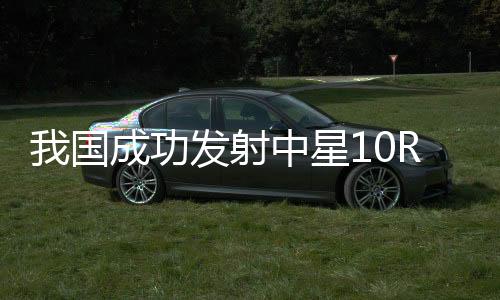 我國成功發(fā)射中星10R衛(wèi)星