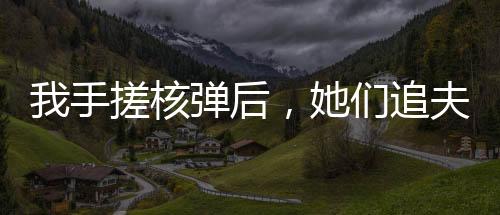 我手搓核彈后，她們追夫火葬場