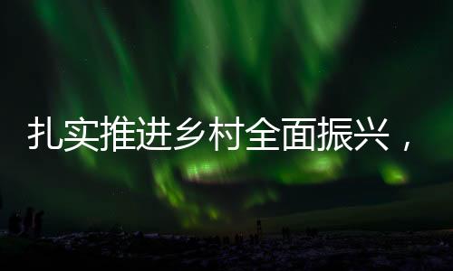 扎實(shí)推進(jìn)鄉(xiāng)村全面振興，繪就新時(shí)代美麗鄉(xiāng)村新畫卷