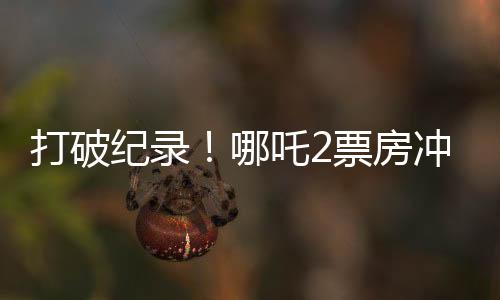 打破紀錄！哪吒2票房沖破云端，狂攬超128億！