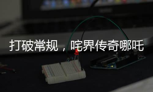 打破常規(guī)，咤界傳奇哪吒重生，掀起票房狂潮！