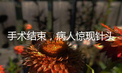 手術(shù)結(jié)束，病人驚現(xiàn)針頭落入體內(nèi)，手術(shù)安全問題需謹(jǐn)慎關(guān)注