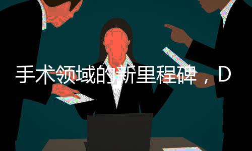 手術(shù)領(lǐng)域的新里程碑，DeepSeek技術(shù)引領(lǐng)醫(yī)療革新