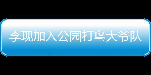 李現(xiàn)加入公園打鳥大爺隊(duì)伍，城市與自然的新交融