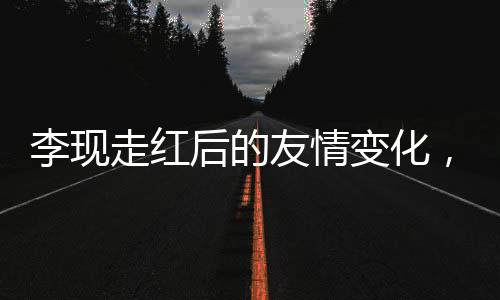 李現(xiàn)走紅后的友情變化，刪除好友引發(fā)廣泛討論