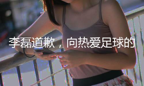 李磊道歉，向熱愛足球的球迷們誠摯致歉