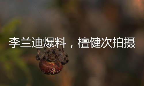 李蘭迪爆料，檀健次拍攝吻戲現(xiàn)場(chǎng)歡樂，邊拍邊唱展現(xiàn)多才多藝魅力