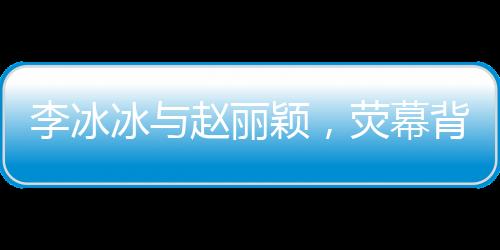 李冰冰與趙麗穎，熒幕背后的姐妹情深