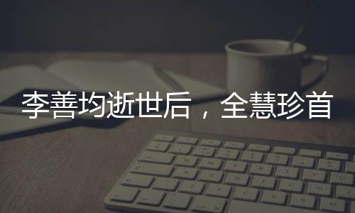 李善均逝世后，全慧珍首次公開亮相，緬懷過去，展望未來