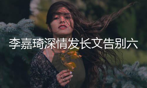 李嘉琦深情發(fā)長(zhǎng)文告別六姊妹，粉絲感動(dòng)淚灑告別儀式