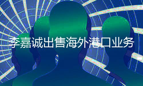 李嘉誠出售海外港口業(yè)務(wù)，反壟斷法能否對其進行監(jiān)管？