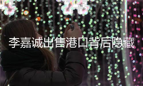 李嘉誠出售港口背后隱藏怎樣的潛在影響