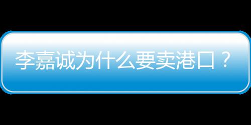 李嘉誠為什么要賣港口？深度解析其背后的商業(yè)邏輯與考量