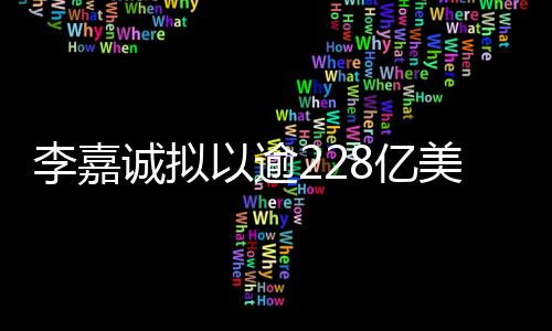 李嘉誠擬以逾228億美元巨額交易，出售巴拿馬等港口資產(chǎn)