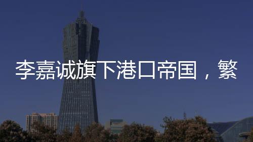 李嘉誠旗下港口帝國，繁榮的港口業(yè)務(wù)與持續(xù)增長的收入