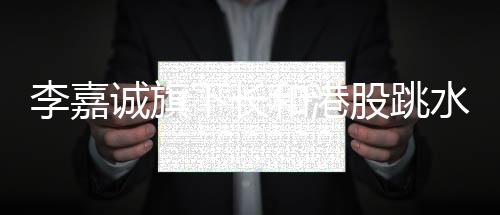 李嘉誠旗下長和港股跳水背后的深度分析
