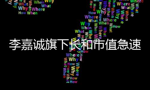 李嘉誠(chéng)旗下長(zhǎng)和市值急速蒸發(fā)，驚人蒸發(fā)金額及背后的因素分析