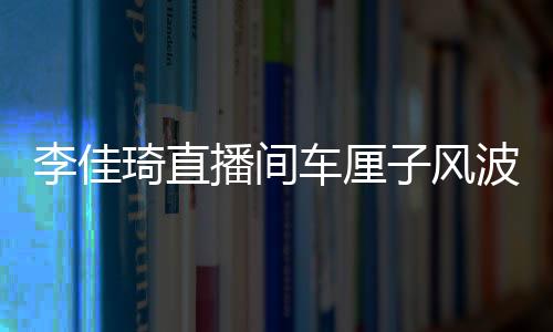 李佳琦直播間車厘子風波，網(wǎng)紅帶貨遭遇翻車事件