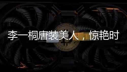 李一桐唐裝美人，驚艷時光，傳統(tǒng)魅力無限擴散